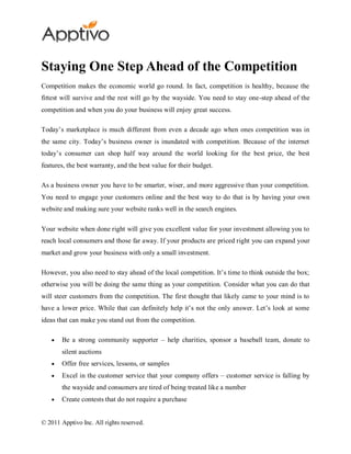 Staying One Step Ahead of the Competition
Competition makes the economic world go round. In fact, competition is healthy, because the
fittest will survive and the rest will go by the wayside. You need to stay one-step ahead of the
competition and when you do your business will enjoy great success.

Today’s marketplace is much different from even a decade ago when ones competition was in
the same city. Today’s business owner is inundated with competition. Because of the internet
today’s consumer can shop half way around the world looking for the best price, the best
features, the best warranty, and the best value for their budget.

As a business owner you have to be smarter, wiser, and more aggressive than your competition.
You need to engage your customers online and the best way to do that is by having your own
website and making sure your website ranks well in the search engines.

Your website when done right will give you excellent value for your investment allowing you to
reach local consumers and those far away. If your products are priced right you can expand your
market and grow your business with only a small investment.

However, you also need to stay ahead of the local competition. It’s time to think outside the box;
otherwise you will be doing the same thing as your competition. Consider what you can do that
will steer customers from the competition. The first thought that likely came to your mind is to
have a lower price. While that can definitely help it’s not the only answer. Let’s look at some
ideas that can make you stand out from the competition.

        Be a strong community supporter – help charities, sponsor a baseball team, donate to
        silent auctions
        Offer free services, lessons, or samples
        Excel in the customer service that your company offers – customer service is falling by
        the wayside and consumers are tired of being treated like a number
        Create contests that do not require a purchase


© 2011 Apptivo Inc. All rights reserved.
 