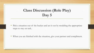Class Discussion (Role Play)
Day 5
• Pick a situation out of the bucket and act it out by modeling the appropriate
steps to stay on task..

• When you are finished with the situation, give your partner and compliment.

 