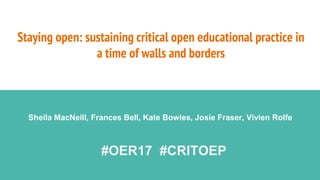 Staying open: sustaining critical open educational practice in
a time of walls and borders
Sheila MacNeill, Frances Bell, Kate Bowles, Josie Fraser, Vivien Rolfe
#OER17 #CRITOEP
 