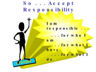 I am responsible . . .  . . . for who I am . . . for what I have . . . for what I do So . . . Accept Responsibility ATTITUDE 