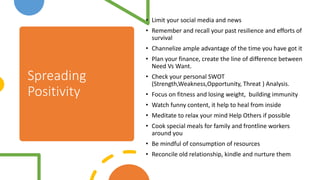 Spreading
Positivity
• Limit your social media and news
• Remember and recall your past resilience and efforts of
survival
• Channelize ample advantage of the time you have got it
• Plan your finance, create the line of difference between
Need Vs Want.
• Check your personal SWOT
(Strength,Weakness,Opportunity, Threat ) Analysis.
• Focus on fitness and losing weight, building immunity
• Watch funny content, it help to heal from inside
• Meditate to relax your mind Help Others if possible
• Cook special meals for family and frontline workers
around you
• Be mindful of consumption of resources
• Reconcile old relationship, kindle and nurture them
 