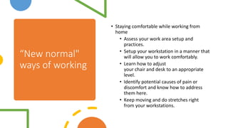 “New normal"
ways of working
• Staying comfortable while working from
home
• Assess your work area setup and
practices.
• Setup your workstation in a manner that
will allow you to work comfortably.
• Learn how to adjust
your chair and desk to an appropriate
level.
• Identify potential causes of pain or
discomfort and know how to address
them here.
• Keep moving and do stretches right
from your workstations.
 