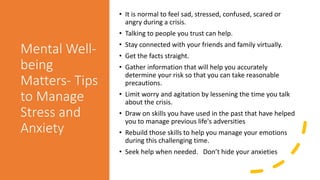 Mental Well-
being
Matters- Tips
to Manage
Stress and
Anxiety
• It is normal to feel sad, stressed, confused, scared or
angry during a crisis.
• Talking to people you trust can help.
• Stay connected with your friends and family virtually.
• Get the facts straight.
• Gather information that will help you accurately
determine your risk so that you can take reasonable
precautions.
• Limit worry and agitation by lessening the time you talk
about the crisis.
• Draw on skills you have used in the past that have helped
you to manage previous life's adversities
• Rebuild those skills to help you manage your emotions
during this challenging time.
• Seek help when needed. Don’t hide your anxieties
 