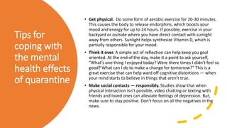 Tips for
coping with
the mental
health effects
of quarantine
• Get physical. Do some form of aerobic exercise for 20-30 minutes.
This causes the body to release endorphins, which boosts your
mood and energy for up to 24 hours. If possible, exercise in your
backyard or outside where you have direct contact with sunlight
away from others. Sunlight helps synthesize Vitamin D, which is
partially responsible for your mood.
• Think it over. A simple act of reflection can help keep you goal
oriented. At the end of the day, make it a point to ask yourself,
“What’s one thing I enjoyed today? Were there times I didn’t feel so
good? What can I do to make a change for tomorrow?” This is a
great exercise that can help ward off cognitive distortions — when
your mind starts to believe in things that aren’t true.
• Make social contacts — responsibly. Studies show that when
physical interaction isn’t possible, video chatting or texting with
friends and loved ones can alleviate feelings of depression. But,
make sure to stay positive. Don’t focus on all the negatives in the
news.
 