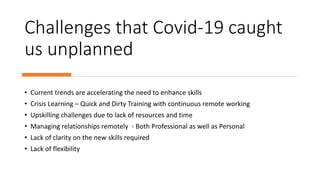 Challenges that Covid-19 caught
us unplanned
• Current trends are accelerating the need to enhance skills
• Crisis Learning – Quick and Dirty Training with continuous remote working
• Upskilling challenges due to lack of resources and time
• Managing relationships remotely - Both Professional as well as Personal
• Lack of clarity on the new skills required
• Lack of flexibility
 