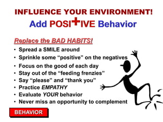 INFLUENCE YOUR ENVIRONMENT!
       Add POSI       +IVE Behavior
Replace the BAD HABITS!
• Spread a SMILE around
• Sprinkle some “positive” on the negatives
•   Focus on the good of each day
•   Stay out of the “feeding frenzies”
•   Say “please” and “thank you”
•   Practice EMPATHY
•   Evaluate YOUR behavior
•   Never miss an opportunity to complement
BEHAVIOR
 