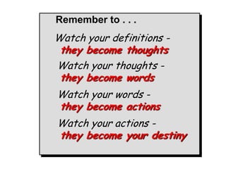 Remember to . . .
Watch your definitions -
 they become thoughts
Watch your thoughts -
 they become words
Watch your words -
they become actions
Watch your actions -
they become your destiny
 