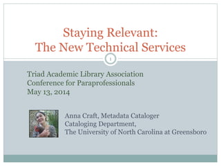 1
Staying Relevant:
The New Technical Services
Anna Craft, Metadata Cataloger
Cataloging Department,
The University of North Carolina at Greensboro
Triad Academic Library Association
Conference for Paraprofessionals
May 13, 2014
 