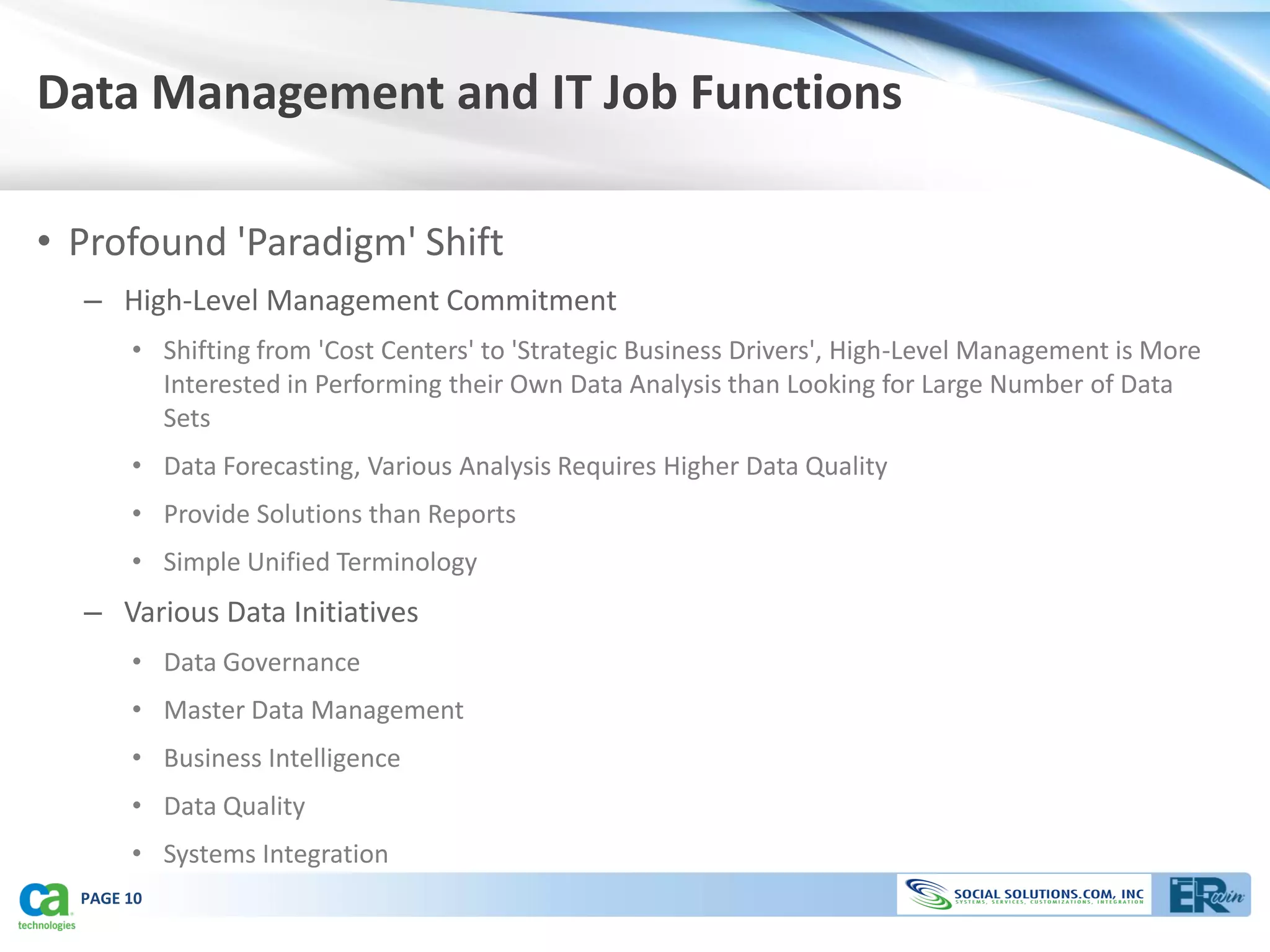 Data Management and IT Job Functions

• Profound 'Paradigm' Shift
  – High-Level Management Commitment
       • Shifting from 'Cost Centers' to 'Strategic Business Drivers', High-Level Management is More
         Interested in Performing their Own Data Analysis than Looking for Large Number of Data
         Sets
       • Data Forecasting, Various Analysis Requires Higher Data Quality
       • Provide Solutions than Reports
       • Simple Unified Terminology
  – Various Data Initiatives
       • Data Governance
       • Master Data Management
       • Business Intelligence
       • Data Quality
       • Systems Integration
  PAGE 10
 