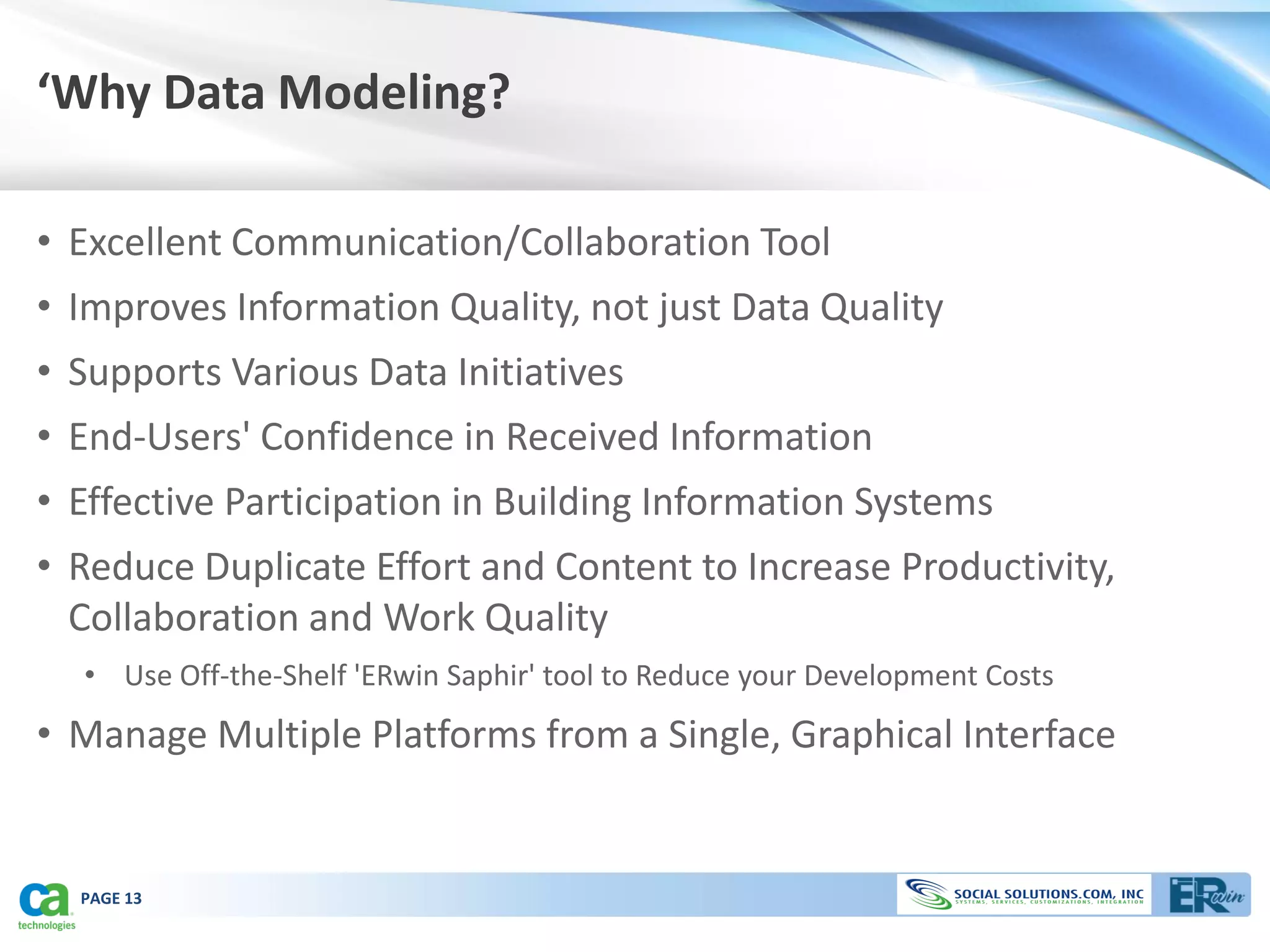 ‘Why Data Modeling?

• Excellent Communication/Collaboration Tool
• Improves Information Quality, not just Data Quality
• Supports Various Data Initiatives
• End-Users' Confidence in Received Information
• Effective Participation in Building Information Systems
• Reduce Duplicate Effort and Content to Increase Productivity,
  Collaboration and Work Quality
  • Use Off-the-Shelf 'ERwin Saphir' tool to Reduce your Development Costs
• Manage Multiple Platforms from a Single, Graphical Interface


  PAGE 13
 