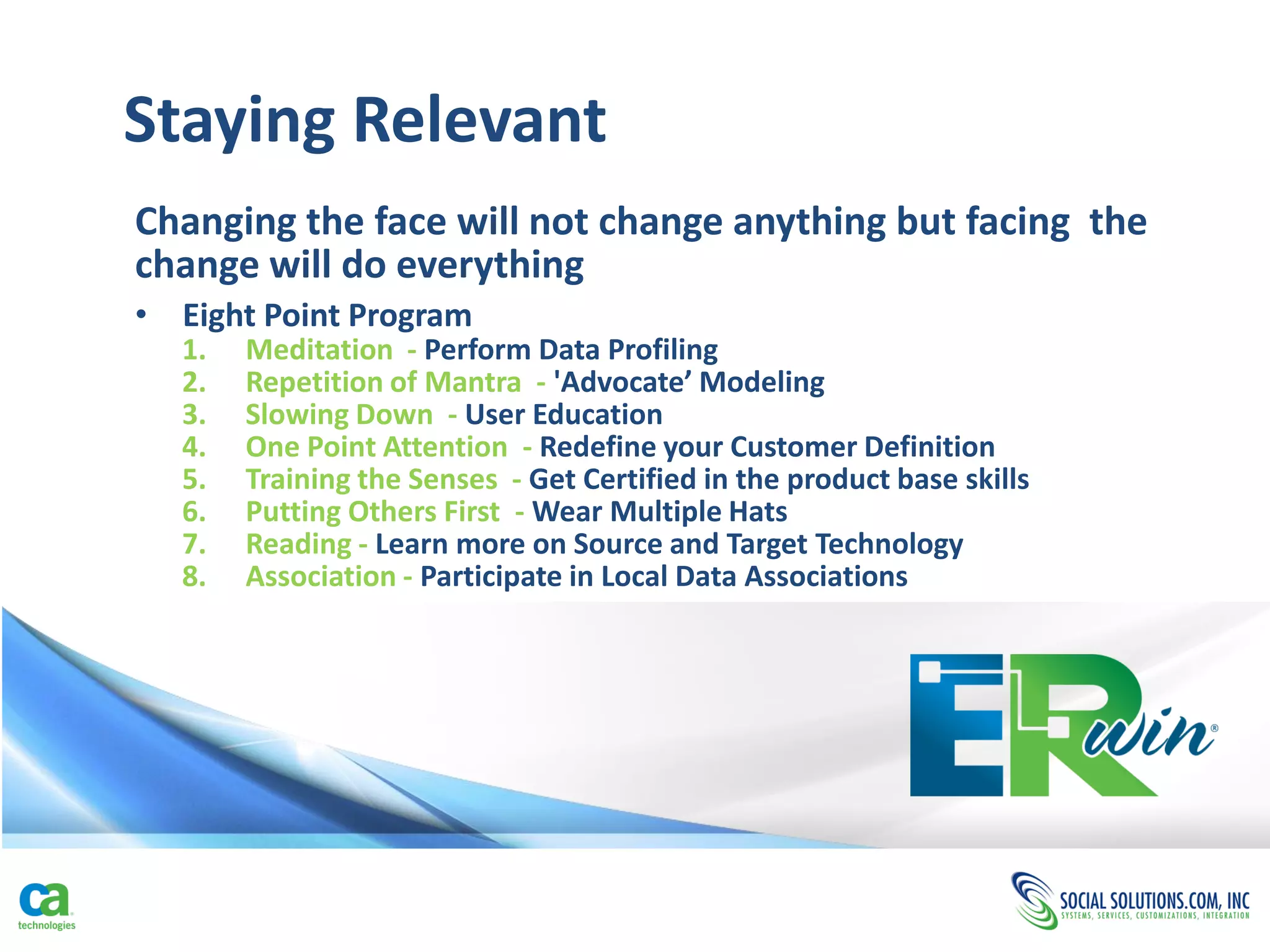 Staying Relevant
Changing the face will not change anything but facing the
change will do everything
• Eight Point Program
  1.   Meditation - Perform Data Profiling
  2.   Repetition of Mantra - 'Advocate’ Modeling
  3.   Slowing Down - User Education
  4.   One Point Attention - Redefine your Customer Definition
  5.   Training the Senses - Get Certified in the product base skills
  6.   Putting Others First - Wear Multiple Hats
  7.   Reading - Learn more on Source and Target Technology
  8.   Association - Participate in Local Data Associations
 