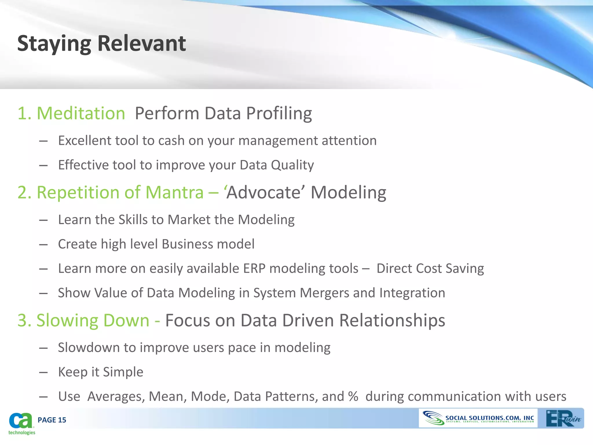 Staying Relevant

1. Meditation Perform Data Profiling
  – Excellent tool to cash on your management attention
  – Effective tool to improve your Data Quality
2. Repetition of Mantra – ‘Advocate’ Modeling
  – Learn the Skills to Market the Modeling
  – Create high level Business model
  – Learn more on easily available ERP modeling tools – Direct Cost Saving
  – Show Value of Data Modeling in System Mergers and Integration
3. Slowing Down - Focus on Data Driven Relationships
  – Slowdown to improve users pace in modeling
  – Keep it Simple
  – Use Averages, Mean, Mode, Data Patterns, and % during communication with users
  PAGE 15
 