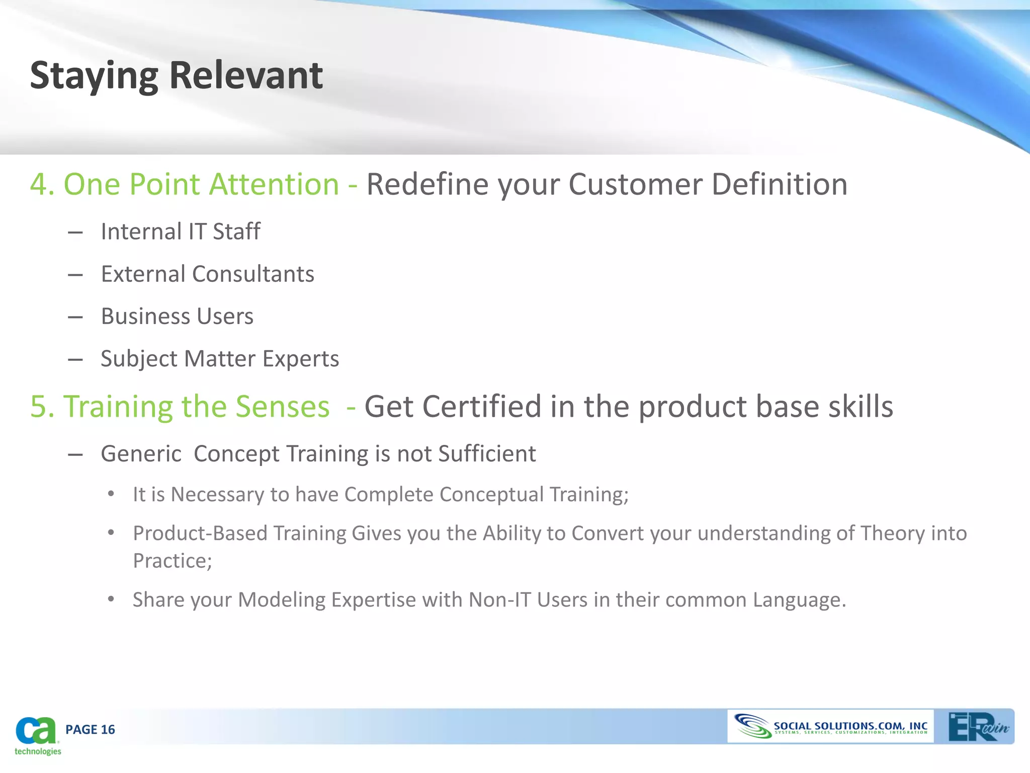 Staying Relevant

4. One Point Attention - Redefine your Customer Definition
  – Internal IT Staff
  – External Consultants
  – Business Users
  – Subject Matter Experts
5. Training the Senses - Get Certified in the product base skills
  – Generic Concept Training is not Sufficient
       • It is Necessary to have Complete Conceptual Training;
       • Product-Based Training Gives you the Ability to Convert your understanding of Theory into
         Practice;
       • Share your Modeling Expertise with Non-IT Users in their common Language.




  PAGE 16
 