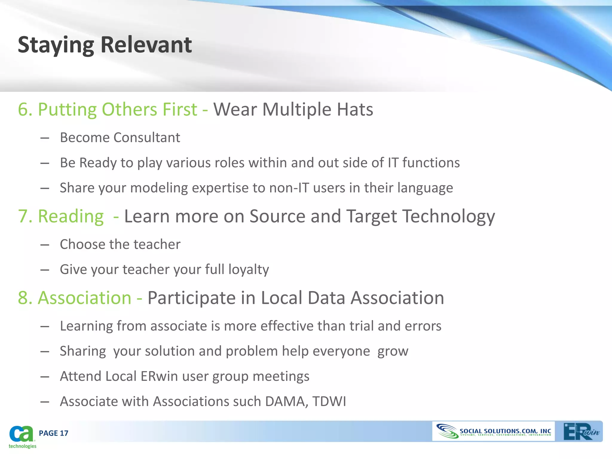 Staying Relevant

6. Putting Others First - Wear Multiple Hats
  – Become Consultant
  – Be Ready to play various roles within and out side of IT functions
  – Share your modeling expertise to non-IT users in their language
7. Reading - Learn more on Source and Target Technology
  – Choose the teacher
  – Give your teacher your full loyalty
8. Association - Participate in Local Data Association
  – Learning from associate is more effective than trial and errors
  – Sharing your solution and problem help everyone grow
  – Attend Local ERwin user group meetings
  – Associate with Associations such DAMA, TDWI
  PAGE 17
 