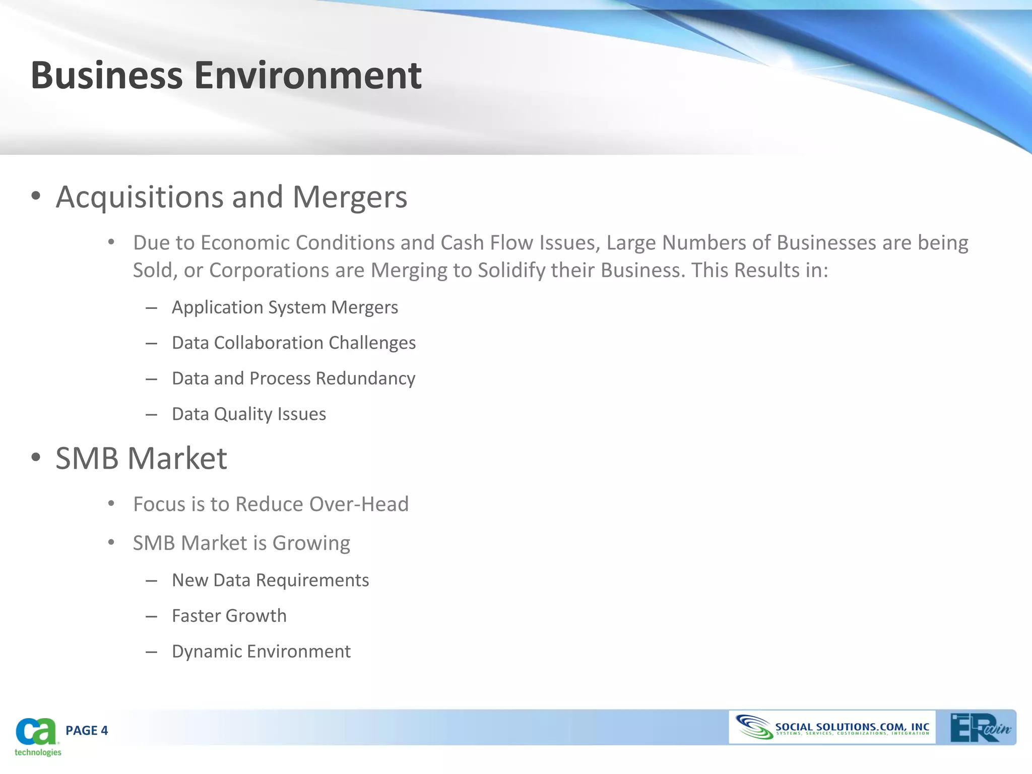 Business Environment

• Acquisitions and Mergers
       • Due to Economic Conditions and Cash Flow Issues, Large Numbers of Businesses are being
         Sold, or Corporations are Merging to Solidify their Business. This Results in:
           – Application System Mergers
           – Data Collaboration Challenges
           – Data and Process Redundancy
           – Data Quality Issues

• SMB Market
       • Focus is to Reduce Over-Head
       • SMB Market is Growing
           – New Data Requirements
           – Faster Growth
           – Dynamic Environment


  PAGE 4
 