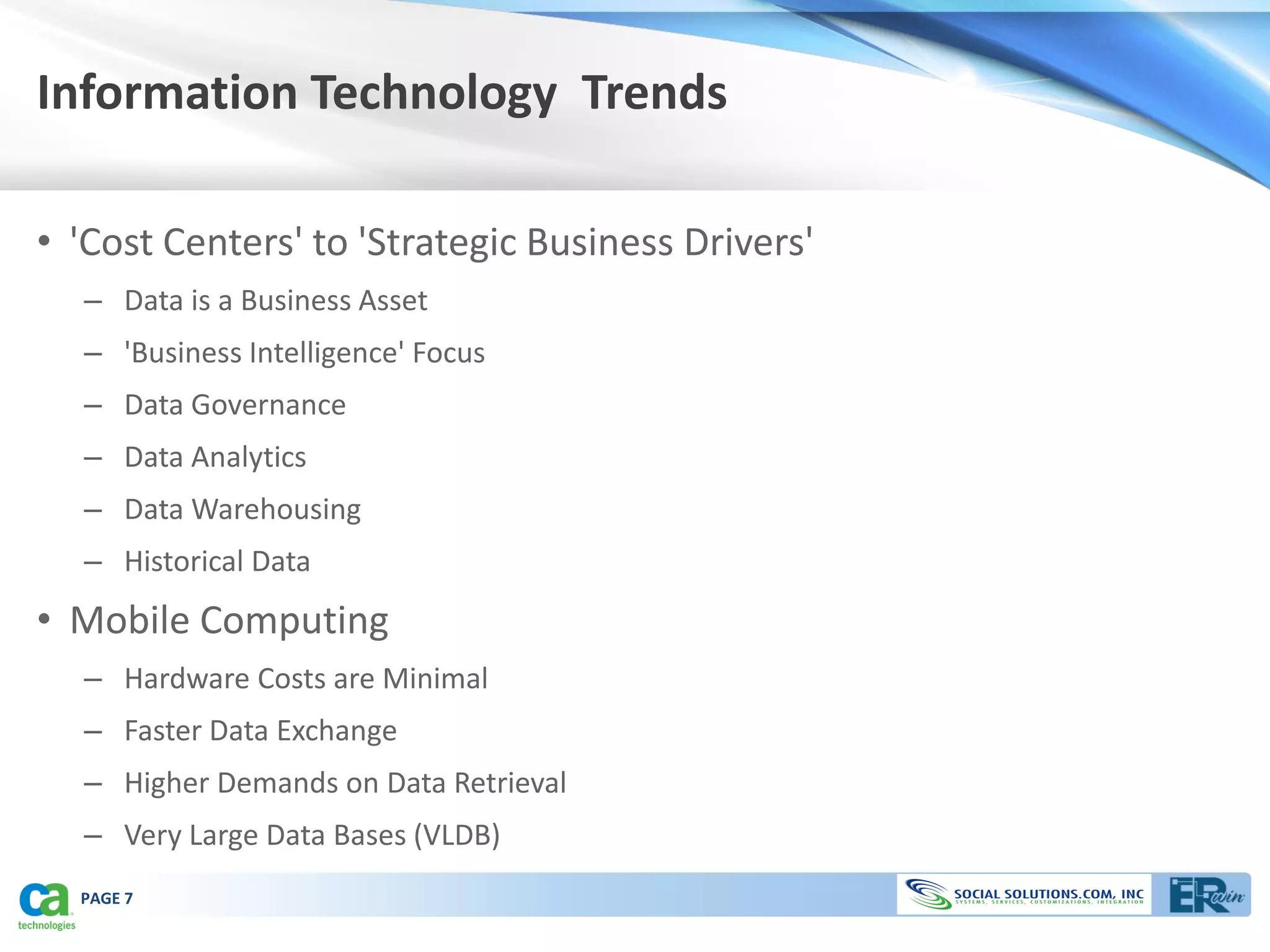 Information Technology Trends

• 'Cost Centers' to 'Strategic Business Drivers'
  – Data is a Business Asset
  – 'Business Intelligence' Focus
  – Data Governance
  – Data Analytics
  – Data Warehousing
  – Historical Data
• Mobile Computing
  – Hardware Costs are Minimal
  – Faster Data Exchange
  – Higher Demands on Data Retrieval
  – Very Large Data Bases (VLDB)
  PAGE 7
 