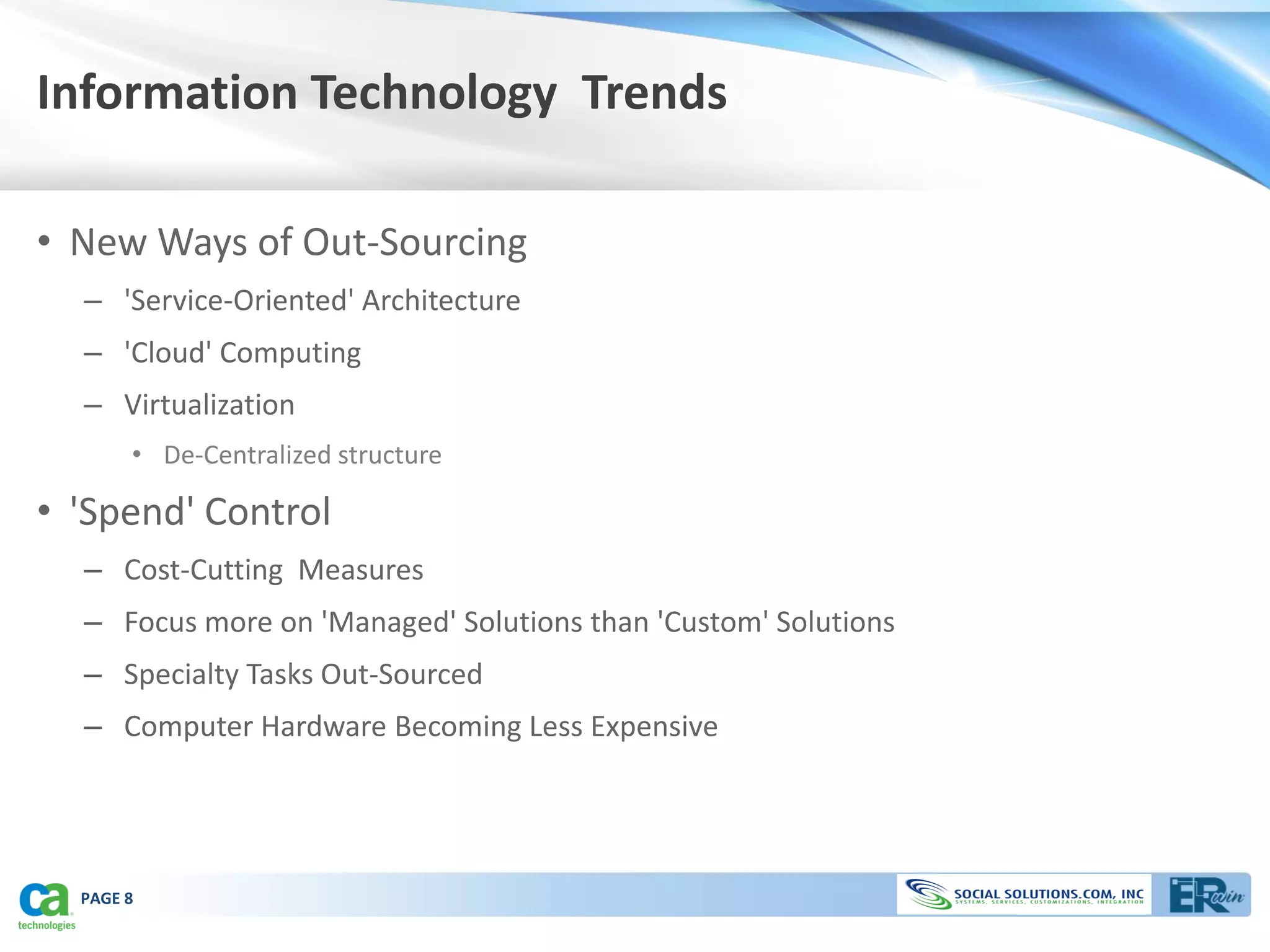Information Technology Trends

• New Ways of Out-Sourcing
  – 'Service-Oriented' Architecture
  – 'Cloud' Computing
  – Virtualization
       • De-Centralized structure

• 'Spend' Control
  – Cost-Cutting Measures
  – Focus more on 'Managed' Solutions than 'Custom' Solutions
  – Specialty Tasks Out-Sourced
  – Computer Hardware Becoming Less Expensive




  PAGE 8
 