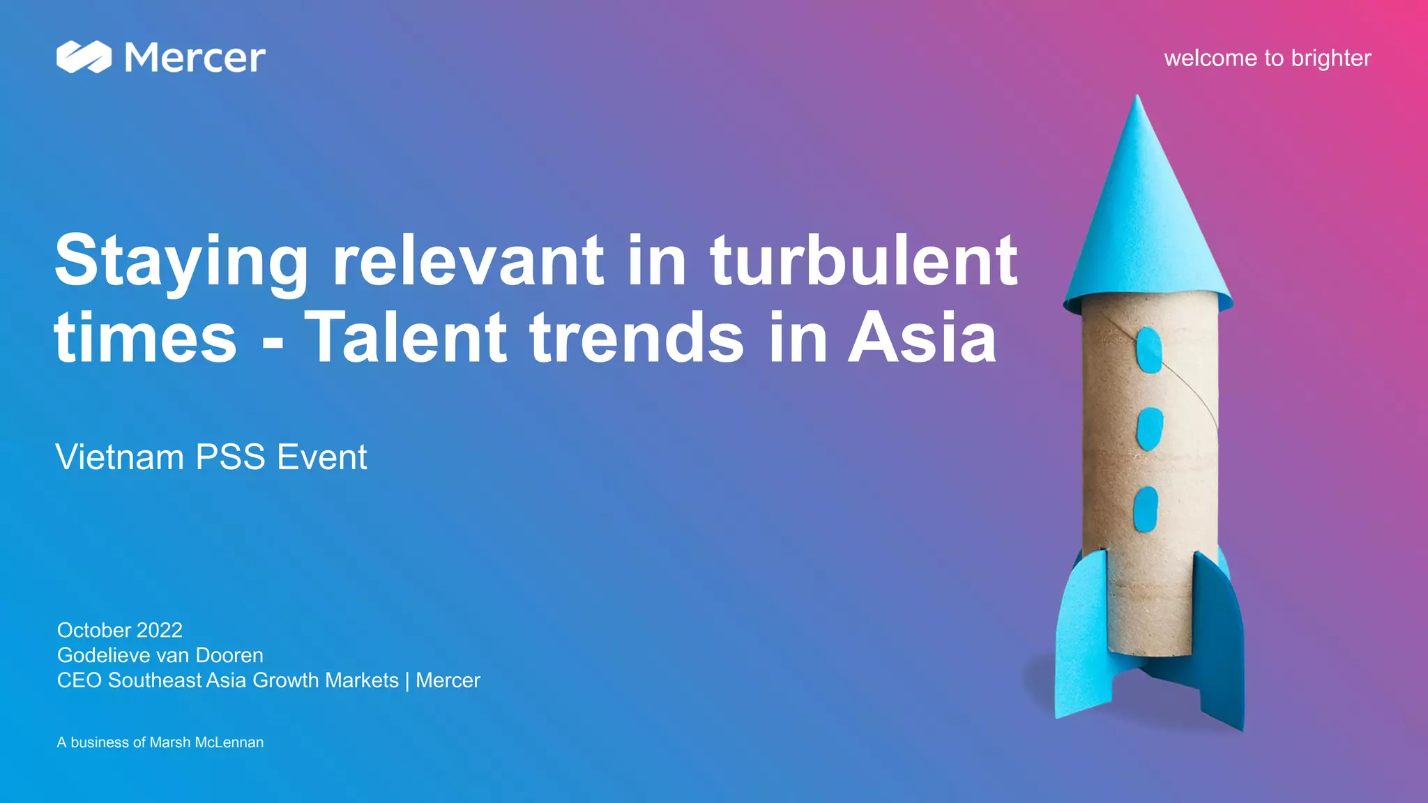 A business of Marsh McLennan
welcome to brighter
Staying relevant in turbulent
times - Talent trends in Asia
October 2022
Godelieve van Dooren
CEO Southeast Asia Growth Markets | Mercer
Vietnam PSS Event
 