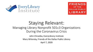Staying Relevant:
Managing Library Nonprofit 501c3 Organizations
During the Coronavirus Crisis
John Chrastka, EveryLibrary Institute
Mary Wilonsky, Friends of the Dallas Public Library
April 7, 2020
 