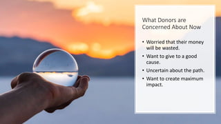 What Donors are
Concerned About Now
• Worried that their money
will be wasted.
• Want to give to a good
cause.
• Uncertain about the path.
• Want to create maximum
impact.
 