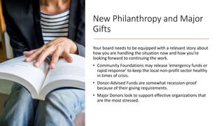 New Philanthropy and Major
Gifts
Your board needs to be equipped with a relevant story about
how you are handling the situation now and how you’re
looking forward to continuing the work.
• Community Foundations may release ‘emergency funds or
rapid response’ to keep the local non-profit sector healthy
in times of crisis.
• Donor-Advised Funds are somewhat recession-proof
because of their giving requirements.
• Major Donors look to support effective organizations that
are the most stressed.
 
