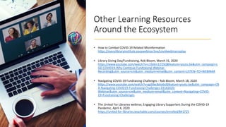 Other Learning Resources
Around the Ecosystem
• How to Combat COVID-19 Related Misinformation
https://everylibraryinstitute.easywebinar.live/covidwebinarreplay
• Library Giving Day/Fundraising, Rob Bloom, March 31, 2020
https://www.youtube.com/watch?v=c19zkm1D1SQ&feature=youtu.be&utm_campaign=L
GD-COVID19-Why-Continue-Fundraising-Webinar-
Recording&utm_source=cm&utm_medium=email&utm_content=LISTEN+TO+WEBINAR
• Navigating COVID-19 Fundraising Challenges - Rob Bloom, March 18, 2020
https://www.youtube.com/watch?v=gpSNeJbAo6o&feature=youtu.be&utm_campaign=CB
A-Navigating-COVID19-Fundraising-Challenges-03182020-
Webinar&utm_source=cm&utm_medium=email&utm_content=Navigating+COVID-
19+Fundraising+Challenges
• The United For Libraries webinar, Engaging Library Supporters During the COVID-19
Pandemic, April 4, 2020
https://united-for-libraries.teachable.com/courses/enrolled/841725
 