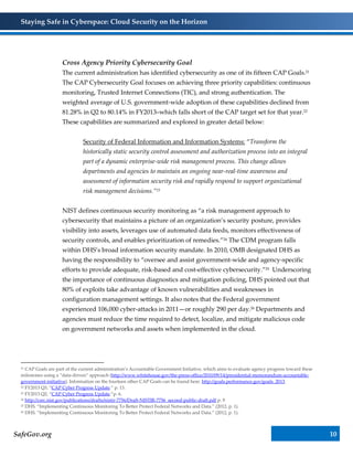 Staying Safe in Cyberspace: Cloud Security on the Horizon
SafeGov.org 10
Cross Agency Priority Cybersecurity Goal
The current administration has identified cybersecurity as one of its fifteen CAP Goals.21
The CAP Cybersecurity Goal focuses on achieving three priority capabilities: continuous
monitoring, Trusted Internet Connections (TIC), and strong authentication. The
weighted average of U.S. government-wide adoption of these capabilities declined from
81.28% in Q2 to 80.14% in FY2013–which falls short of the CAP target set for that year.22
These capabilities are summarized and explored in greater detail below:
Security of Federal Information and Information Systems: “Transform the
historically static security control assessment and authorization process into an integral
part of a dynamic enterprise-wide risk management process. This change allows
departments and agencies to maintain an ongoing near-real-time awareness and
assessment of information security risk and rapidly respond to support organizational
risk management decisions.”23
NIST defines continuous security monitoring as “a risk management approach to
cybersecurity that maintains a picture of an organization’s security posture, provides
visibility into assets, leverages use of automated data feeds, monitors effectiveness of
security controls, and enables prioritization of remedies.”24 The CDM program falls
within DHS’s broad information security mandate. In 2010, OMB designated DHS as
having the responsibility to “oversee and assist government-wide and agency-specific
efforts to provide adequate, risk-based and cost-effective cybersecurity.”25 Underscoring
the importance of continuous diagnostics and mitigation policing, DHS pointed out that
80% of exploits take advantage of known vulnerabilities and weaknesses in
configuration management settings. It also notes that the Federal government
experienced 106,000 cyber-attacks in 2011—or roughly 290 per day.26 Departments and
agencies must reduce the time required to detect, localize, and mitigate malicious code
on government networks and assets when implemented in the cloud.
21 CAP Goals are part of the current administration’s Accountable Government Initiative, which aims to evaluate agency progress toward these
milestones using a “data-driven” approach (http://www.whitehouse.gov/the-press-office/2010/09/14/presidential-memorandum-accountable-
government-initiative). Information on the fourteen other CAP Goals can be found here: http://goals.performance.gov/goals_2013.
22 FY2013 Q3, “CAP Cyber Progress Update.” p. 13.
23 FY2013 Q2, “CAP Cyber Progress Update.”p. 6.
24 http://csrc.nist.gov/publications/drafts/nistir-7756/Draft-NISTIR-7756_second-public-draft.pdf p. 9
25 DHS. “Implementing Continuous Monitoring To Better Protect Federal Networks and Data.” (2012, p. 1).
26 DHS. “Implementing Continuous Monitoring To Better Protect Federal Networks and Data.” (2012, p. 1).
 