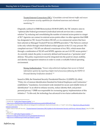 Staying Safe in Cyberspace: Cloud Security on the Horizon
SafeGov.org 11
Trusted Internet Connections (TIC): “Consolidate external Internet traffic and ensure
a set of common security capabilities for situational awareness and enhanced
monitoring.”27
Originally outlined in OMB Memorandum M-08-05 (2007), the TIC initiative aims to
“optimize [the Federal government’s] individual network services into a common
solution” by reducing and consolidating the number of external access points to a target
of 50.28 Agencies can connect to external access points either via other agencies that OMB
has designated as TIC Access Providers (TICAP), or via commercial carriers that have
been selected as Managed Trusted IP Service (MTIPS) providers.29 The Networx contract
is the only vehicle through which Federal civilian agencies in the U.S. may procure TIC-
compliant services.30 TICAPs are allowed a maximum of two TICs, which means that
through a combination of TICAPs and MTIPS, agencies can use 8-10 TIC access points.31
As currently stated, the policy is narrowly defined and focused on a “perimeter-style”
defense. This policy requirement must be integrated into the push for cloud, mobility,
and identity management initiatives in order to create a workable Federal operating
environment.
Strong Authentication: “Ensure only authorized employees have access to Federal
information systems by requiring a higher level of assurance following the HSPD-12
Personal Identity Verification standard.”32
Issued in 2004, the Homeland Security Presidential Directive 12 (HSPD-12), titled,
“Policy for a Common Identification Standard for Federal Employees and Contractors,”
established a “mandatory, Government-wide standard for secure and reliable forms of
identification” in an effort to enhance security, reduce identity theft, and protect
personal privacy.33 OMB was responsible for overseeing agency implementation of this
initiative.34 To this end, the technology has advanced to two-factor authentication for
27 FY2013 Q2, “CAP Cyber Progress Update.” p. 6.
28 http://www.whitehouse.gov/sites/default/files/omb/memoranda/fy2008/m08-05.pdf
29 It should be noted that these still are not designed for multitenant, cloud service provider, or “mesh” networking. http://www.dhs.gov/trusted-
internet-connections
30 DHS, Federal Network Security, “Trusted Internet Connections (TIC) Update for the Information Security and Privacy Advisory Board.” July 29, 2009,
p. 5.
31 Ibid., p. 7
32FY2013 Q2, CAP Cyber Progress Update. p. 7.
33 http://www.dhs.gov/homeland-security-presidential-directive-12
34 http://www.whitehouse.gov/omb/e-gov/hspd12_reports
 