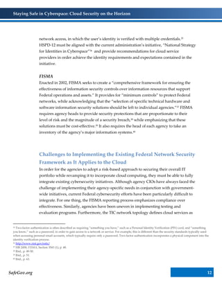 Staying Safe in Cyberspace: Cloud Security on the Horizon
SafeGov.org 12
network access, in which the user’s identity is verified with multiple credentials.35
HSPD-12 must be aligned with the current administration’s initiative, “National Strategy
for Identities in Cyberspace”36 and provide recommendations for cloud service
providers in order achieve the identity requirements and expectations contained in the
initiative.
FISMA
Enacted in 2002, FISMA seeks to create a “comprehensive framework for ensuring the
effectiveness of information security controls over information resources that support
Federal operations and assets.” It provides for “minimum controls” to protect Federal
networks, while acknowledging that the “selection of specific technical hardware and
software information security solutions should be left to individual agencies.”37 FISMA
requires agency heads to provide security protections that are proportionate to their
level of risk and the magnitude of a security breach,38 while emphasizing that these
solutions must be cost-effective.39 It also requires the head of each agency to take an
inventory of the agency’s major information systems.40
Challenges to Implementing the Existing Federal Network Security
Framework as It Applies to the Cloud
In order for the agencies to adopt a risk-based approach to securing their overall IT
portfolio while revamping it to incorporate cloud computing, they must be able to fully
integrate existing cybersecurity initiatives. Although agency CIOs have always faced the
challenge of implementing their agency-specific needs in conjunction with government-
wide initiatives, current Federal cybersecurity efforts have been particularly difficult to
integrate. For one thing, the FISMA reporting process emphasizes compliance over
effectiveness. Similarly, agencies have been uneven in implementing testing and
evaluation programs. Furthermore, the TIC network topology defines cloud services as
35 Two-factor authentication is often described as requiring “something you have,” such as a Personal Identity Verification (PIV) card, and “something
you know,” such as a password, in order to gain access to a network or service. For example, this is different than the security standards typically used
when accessing personal email accounts, which typically require only a password. Two-factor authentication incorporates a physical component into the
identity verification process.
36 http://www.nist.gov/nstic/
37 HR 2458, FISMA, Section 3541 (1), p. 48.
38 Ibid., p. 49-50.
39 Ibid., p. 51.
40 Ibid., p. 63.
 