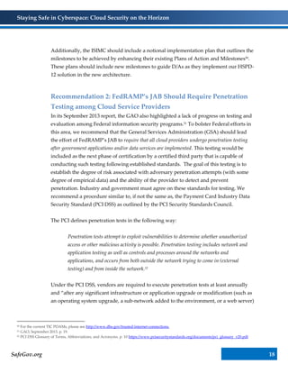 Staying Safe in Cyberspace: Cloud Security on the Horizon
SafeGov.org 18
Additionally, the ISIMC should include a notional implementation plan that outlines the
milestones to be achieved by enhancing their existing Plans of Action and Milestones50.
These plans should include new milestones to guide D/As as they implement our HSPD-
12 solution in the new architecture.
Recommendation 2: FedRAMP’s JAB Should Require Penetration
Testing among Cloud Service Providers
In its September 2013 report, the GAO also highlighted a lack of progress on testing and
evaluation among Federal information security programs.51 To bolster Federal efforts in
this area, we recommend that the General Services Administration (GSA) should lead
the effort of FedRAMP’s JAB to require that all cloud providers undergo penetration testing
after government applications and/or data services are implemented. This testing would be
included as the next phase of certification by a certified third party that is capable of
conducting such testing following established standards. The goal of this testing is to
establish the degree of risk associated with adversary penetration attempts (with some
degree of empirical data) and the ability of the provider to detect and prevent
penetration. Industry and government must agree on these standards for testing. We
recommend a procedure similar to, if not the same as, the Payment Card Industry Data
Security Standard (PCI DSS) as outlined by the PCI Security Standards Council.
The PCI defines penetration tests in the following way:
Penetration tests attempt to exploit vulnerabilities to determine whether unauthorized
access or other malicious activity is possible. Penetration testing includes network and
application testing as well as controls and processes around the networks and
applications, and occurs from both outside the network trying to come in (external
testing) and from inside the network.52
Under the PCI DSS, vendors are required to execute penetration tests at least annually
and “after any significant infrastructure or application upgrade or modification (such as
an operating system upgrade, a sub-network added to the environment, or a web server)
50 For the current TIC POAMs, please see http://www.dhs.gov/trusted-internet-connections.
51 GAO, September 2013, p. 19.
52 PCI DSS Glossary of Terms, Abbreviations, and Acronyms. p. 10 https://www.pcisecuritystandards.org/documents/pci_glossary_v20.pdf
 