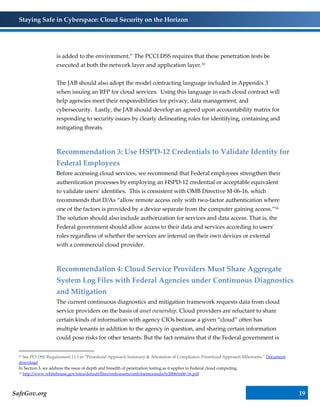 Staying Safe in Cyberspace: Cloud Security on the Horizon
SafeGov.org 19
is added to the environment.” The PCCI DSS requires that these penetration tests be
executed at both the network layer and application layer.53
The JAB should also adopt the model contracting language included in Appendix 3
when issuing an RFP for cloud services. Using this language in each cloud contract will
help agencies meet their responsibilities for privacy, data management, and
cybersecurity. Lastly, the JAB should develop an agreed upon accountability matrix for
responding to security issues by clearly delineating roles for identifying, containing and
mitigating threats.
Recommendation 3: Use HSPD-12 Credentials to Validate Identity for
Federal Employees
Before accessing cloud services, we recommend that Federal employees strengthen their
authentication processes by employing an HSPD-12 credential or acceptable equivalent
to validate users’ identities. This is consistent with OMB Directive M-06-16, which
recommends that D/As “allow remote access only with two-factor authentication where
one of the factors is provided by a device separate from the computer gaining access.”54
The solution should also include authorization for services and data access. That is, the
Federal government should allow access to their data and services according to users’
roles regardless of whether the services are internal on their own devices or external
with a commercial cloud provider.
Recommendation 4: Cloud Service Providers Must Share Aggregate
System Log Files with Federal Agencies under Continuous Diagnostics
and Mitigation
The current continuous diagnostics and mitigation framework requests data from cloud
service providers on the basis of asset ownership. Cloud providers are reluctant to share
certain kinds of information with agency CIOs because a given “cloud” often has
multiple tenants in addition to the agency in question, and sharing certain information
could pose risks for other tenants. But the fact remains that if the Federal government is
53 See PCI DSS Requirement 11.3 in “Prioritized Approach Summary & Attestation of Compliance: Prioritized Approach Milestones.” Document
download
In Section 3, we address the issue of depth and breadth of penetration testing as it applies to Federal cloud computing.
54 http://www.whitehouse.gov/sites/default/files/omb/assets/omb/memoranda/fy2006/m06-16.pdf
 