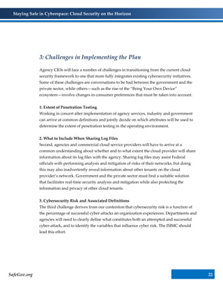 Staying Safe in Cyberspace: Cloud Security on the Horizon
SafeGov.org 22
3: Challenges in Implementing the Plan
Agency CIOs will face a number of challenges in transitioning from the current cloud
security framework to one that more fully integrates existing cybersecurity initiatives.
Some of these challenges are conversations to be had between the government and the
private sector, while others—such as the rise of the “Bring Your Own Device”
ecosystem—involve changes in consumer preferences that must be taken into account.
1. Extent of Penetration Testing.
Working in concert after implementation of agency services, industry and government
can arrive at common definitions and jointly decide on which attributes will be used to
determine the extent of penetration testing in the operating environment.
2. What to Include When Sharing Log Files
Second, agencies and commercial cloud service providers will have to arrive at a
common understanding about whether and to what extent the cloud provider will share
information about its log files with the agency. Sharing log files may assist Federal
officials with performing analysis and mitigation of risks of their networks, but doing
this may also inadvertently reveal information about other tenants on the cloud
provider’s network. Government and the private sector must find a suitable solution
that facilitates real-time security analysis and mitigation while also protecting the
information and privacy of other cloud tenants.
3. Cybersecurity Risk and Associated Definitions
The third challenge derives from our contention that cybersecurity risk is a function of
the percentage of successful cyber-attacks an organization experiences. Departments and
agencies will need to clearly define what constitutes both an attempted and successful
cyber-attack, and to identify the variables that influence cyber risk. The ISIMC should
lead this effort.
 