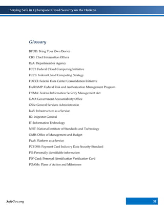 Staying Safe in Cyberspace: Cloud Security on the Horizon
SafeGov.org 31
Glossary
BYOD: Bring Your Own Device
CIO: Chief Information Officer
D/A: Department or Agency
FCCI: Federal Cloud Computing Initiative
FCCS: Federal Cloud Computing Strategy
FDCCI: Federal Data Center Consolidation Initiative
FedRAMP: Federal Risk and Authorization Management Program
FISMA: Federal Information Security Management Act
GAO: Government Accountability Office
GSA: General Services Administration
IaaS: Infrastructure as a Service
IG: Inspector General
IT: Information Technology
NIST: National Institute of Standards and Technology
OMB: Office of Management and Budget
PaaS: Platform as a Service
PCI DSS: Payment Card Industry Data Security Standard
PII: Personally identifiable information
PIV Card: Personal Identification Verification Card
POAMs: Plans of Action and Milestones
 