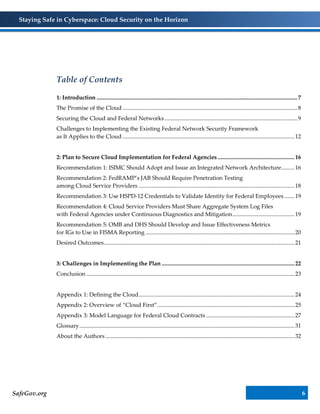 Staying Safe in Cyberspace: Cloud Security on the Horizon
SafeGov.org 6
Table of Contents
1: Introduction ...........................................................................................................................................7
The Promise of the Cloud .........................................................................................................................8
Securing the Cloud and Federal Networks............................................................................................9
Challenges to Implementing the Existing Federal Network Security Framework
as It Applies to the Cloud .......................................................................................................................12
2: Plan to Secure Cloud Implementation for Federal Agencies .....................................................16
Recommendation 1: ISIMC Should Adopt and Issue an Integrated Network Architecture.........16
Recommendation 2: FedRAMP’s JAB Should Require Penetration Testing
among Cloud Service Providers ............................................................................................................18
Recommendation 3: Use HSPD-12 Credentials to Validate Identity for Federal Employees .......19
Recommendation 4: Cloud Service Providers Must Share Aggregate System Log Files
with Federal Agencies under Continuous Diagnostics and Mitigation...........................................19
Recommendation 5: OMB and DHS Should Develop and Issue Effectiveness Metrics
for IGs to Use in FISMA Reporting .......................................................................................................20
Desired Outcomes....................................................................................................................................21
3: Challenges in Implementing the Plan ............................................................................................22
Conclusion ................................................................................................................................................23
Appendix 1: Defining the Cloud............................................................................................................24
Appendix 2: Overview of “Cloud First”...............................................................................................25
Appendix 3: Model Language for Federal Cloud Contracts .............................................................27
Glossary.....................................................................................................................................................31
About the Authors...................................................................................................................................32
 