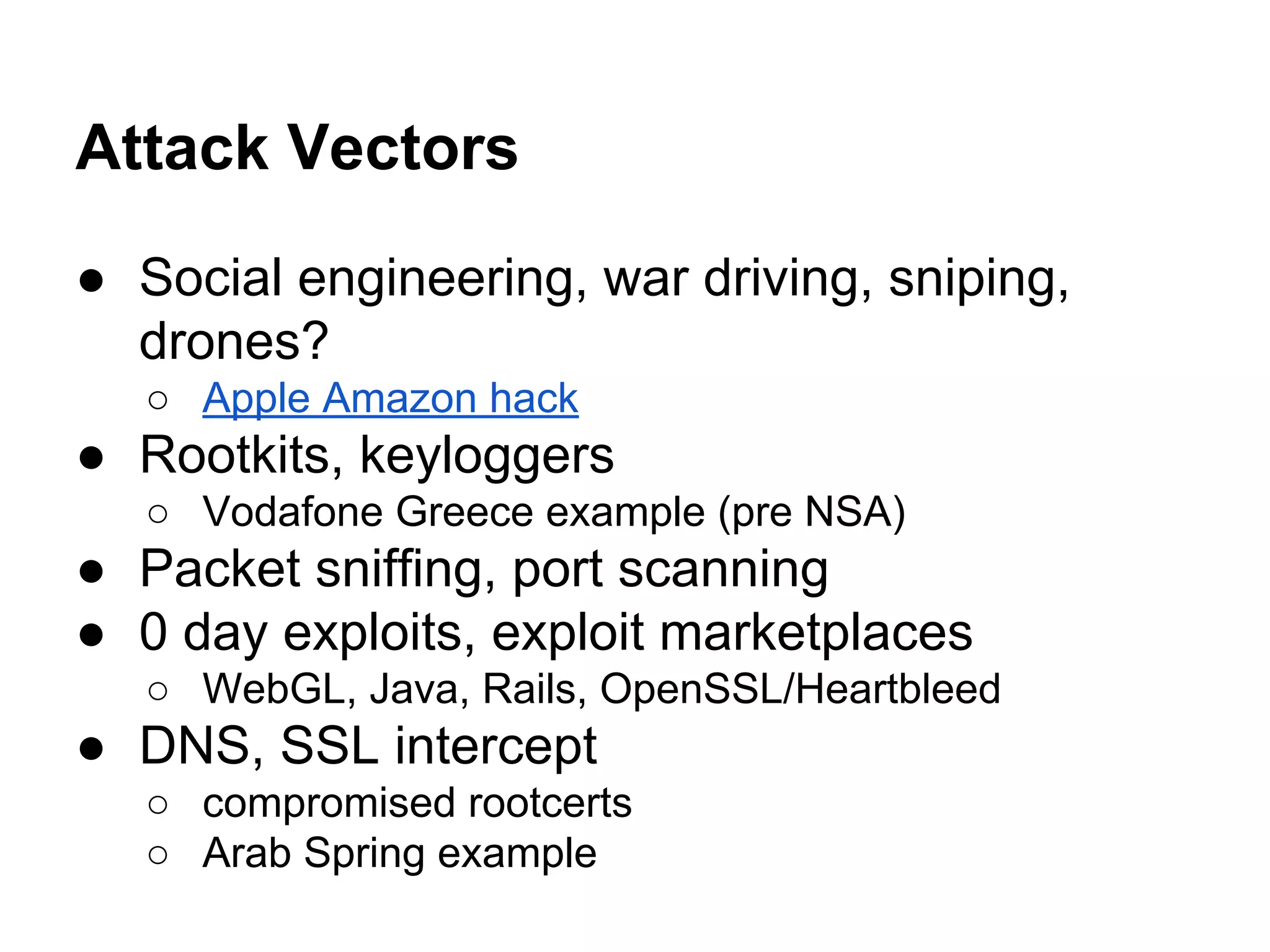 Attack Vectors
● Social engineering, war driving, sniping,
drones?
○ Apple Amazon hack
● Rootkits, keyloggers
○ Vodafone Greece example (pre NSA)
● Packet sniffing, port scanning
● 0 day exploits, exploit marketplaces
○ WebGL, Java, Rails, OpenSSL/Heartbleed
● DNS, SSL intercept
○ compromised rootcerts
○ Arab Spring example
 