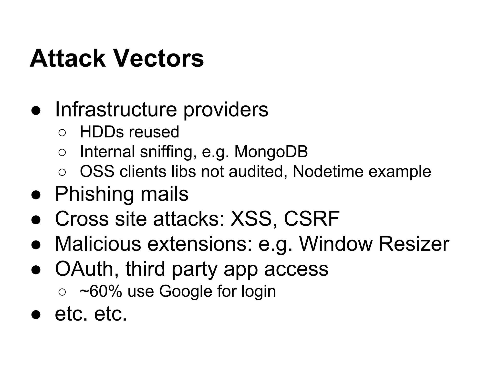 Attack Vectors
● Infrastructure providers
○ HDDs reused
○ Internal sniffing, e.g. MongoDB
○ OSS clients libs not audited, Nodetime example
● Phishing mails
● Cross site attacks: XSS, CSRF
● Malicious extensions: e.g. Window Resizer
● OAuth, third party app access
○ ~60% use Google for login
● etc. etc.
 
