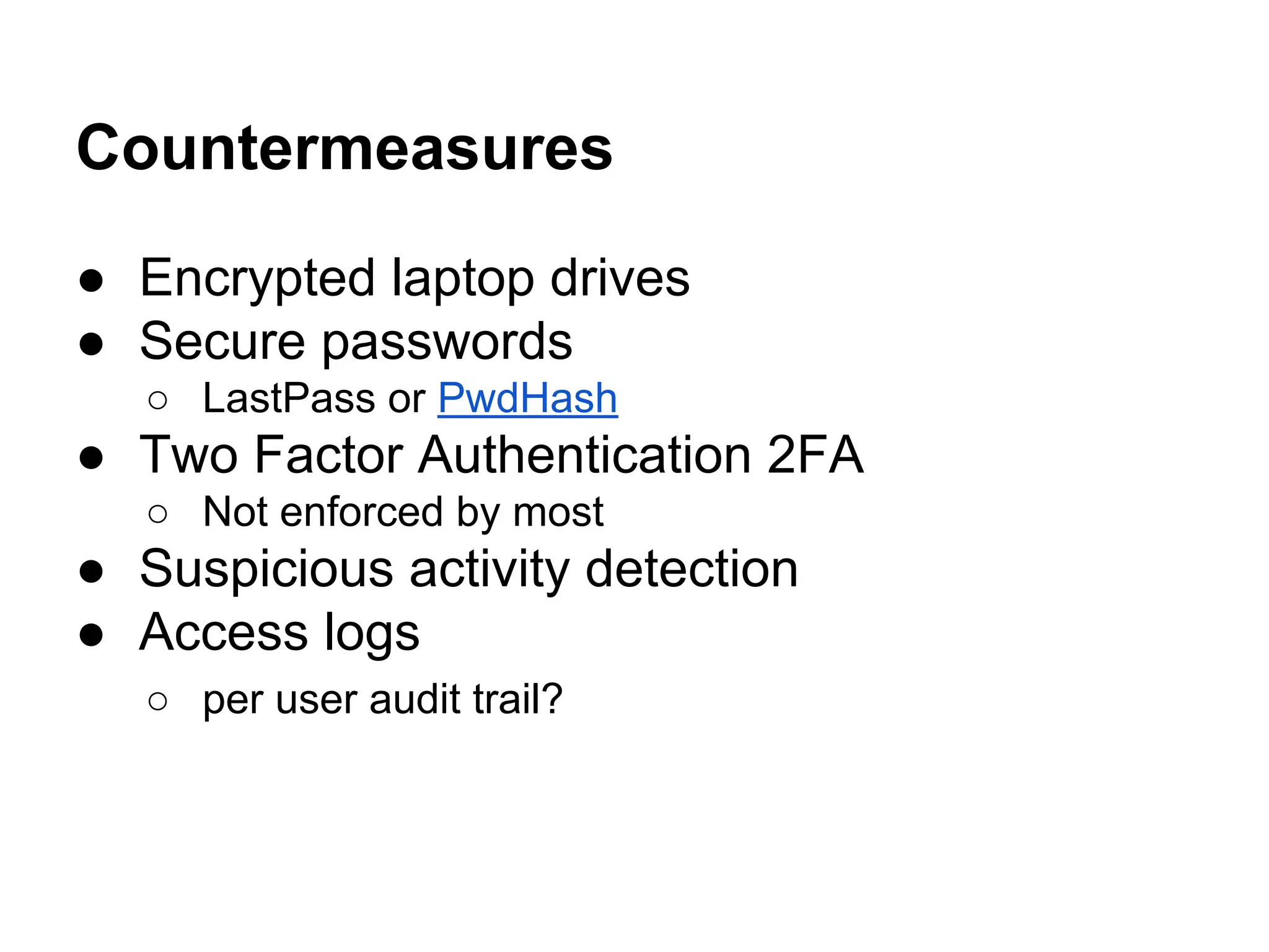 Countermeasures
● Encrypted laptop drives
● Secure passwords
○ LastPass or PwdHash
● Two Factor Authentication 2FA
○ Not enforced by most
● Suspicious activity detection
● Access logs
○ per user audit trail?
 