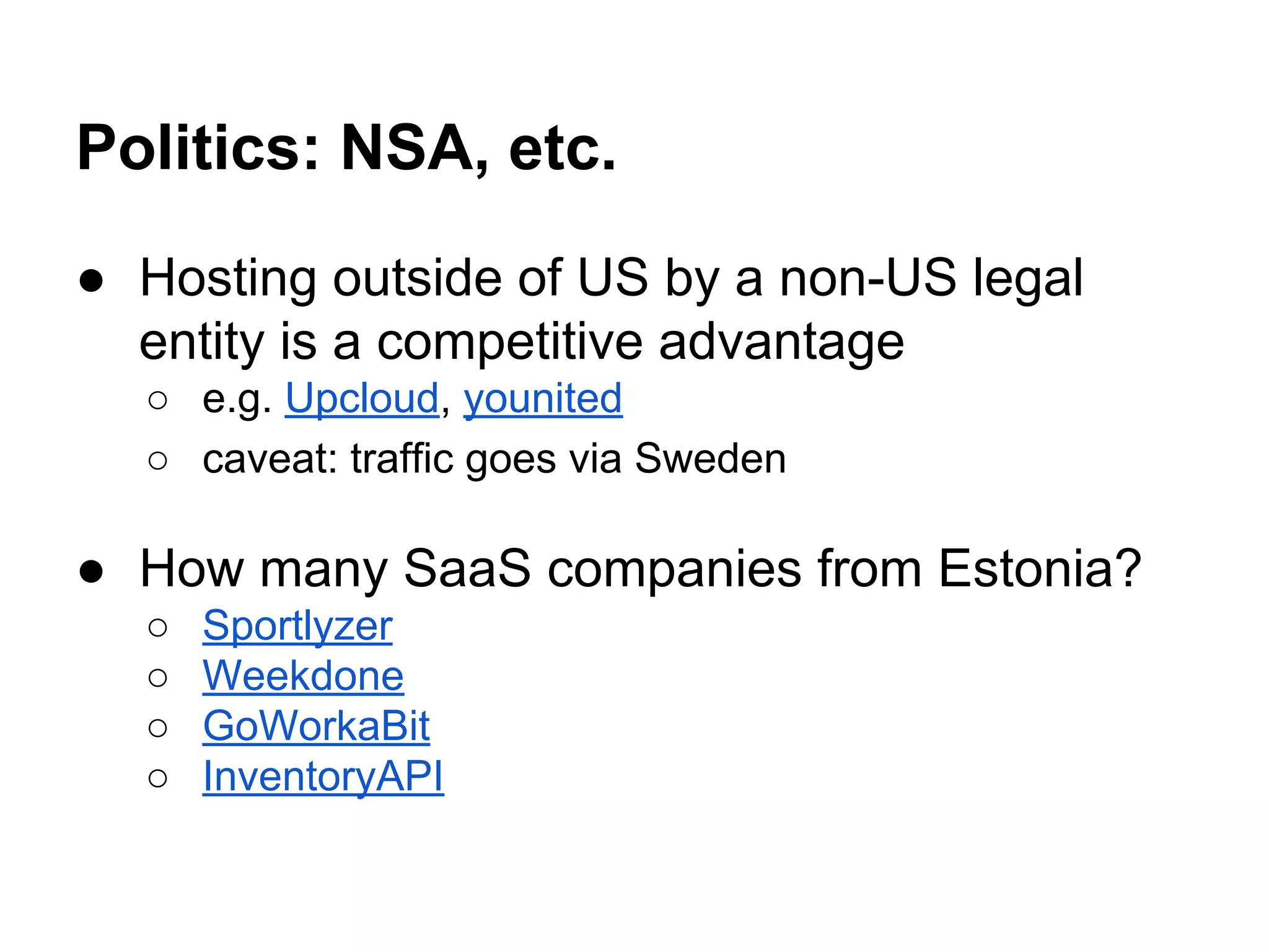 Politics: NSA, etc.
● Hosting outside of US by a non-US legal
entity is a competitive advantage
○ e.g. Upcloud, younited
○ caveat: traffic goes via Sweden
● How many SaaS companies from Estonia?
○ Sportlyzer
○ Weekdone
○ GoWorkaBit
○ InventoryAPI
 