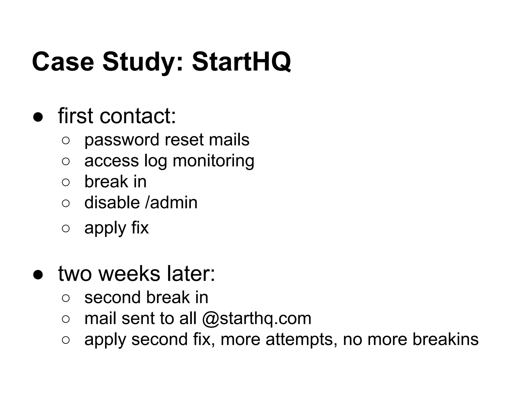 Case Study: StartHQ
● first contact:
○ password reset mails
○ access log monitoring
○ break in
○ disable /admin
○ apply fix
● two weeks later:
○ second break in
○ mail sent to all @starthq.com
○ apply second fix, more attempts, no more breakins
 