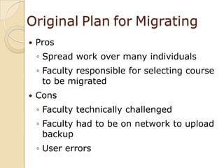 OriginalPlanforMigratingProsSpread work over many individualsFaculty responsible for selecting course to be migratedConsFaculty technically challengedFaculty had to be on network to upload backupUser errors