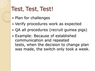 Test, Test, Test!Plan for challengesVerify procedures work as expectedQA all procedures (recruit guinea pigs)Example: Because of established communication and repeated tests, when the decision to change plan was made, the switch only took a week.