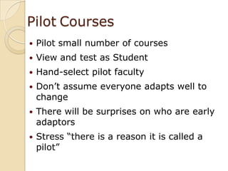 PilotCoursesPilot small number of coursesView and test as StudentHand-select pilot facultyDon’t assume everyone adapts well to changeThere will be surprises on who are early adaptorsStress “there is a reason it is called a pilot”