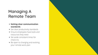 Managing A
Remote Team
Setting clear communication
standards
Set clear productivitiy standards
Ensure employees have tools and
resources they need
Set aside consistent times for
check-ins
Be open to changing and evolving
your remote work plan
 