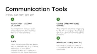 Communication Tools
Are you over zoom calls yet?
Many companies are already using/paying
for this. You can use google chat/hangouts
right in your gmail tab Video calls up to 25
participants
GOOGLE CHAT/HANGOUTS (
G-SUITE)
3
Free or $8/user/month if you also want to
use it for voice/video calls up to 15 people.
Bonus points for being able to
communicate with clients, contractors,
freelancers outside of your organization.
SLACK
2
If your organization allows you to see
employees calendars, have them keep
these up so projects don't slip. 
KEEP UP WITH TASKS AND
CALENDARS
1
Free until 4/21/2020 due to COVID-19.
$12.50/user/mo after that with an annual
commitment
MICROSOFT TEAMS (OFFICE 365)
4
 