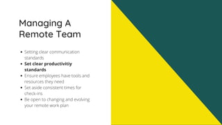 Managing A
Remote Team
Setting clear communication
standards
Set clear productivitiy
standards
Ensure employees have tools and
resources they need
Set aside consistent times for
check-ins
Be open to changing and evolving
your remote work plan
 