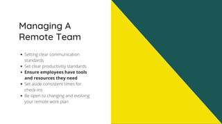 Managing A
Remote Team
Setting clear communication
standards
Set clear productivitiy standards
Ensure employees have tools
and resources they need
Set aside consistent times for
check-ins
Be open to changing and evolving
your remote work plan
 