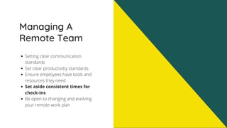 Managing A
Remote Team
Setting clear communication
standards
Set clear productivitiy standards
Ensure employees have tools and
resources they need
Set aside consistent times for
check-ins
Be open to changing and evolving
your remote work plan
 