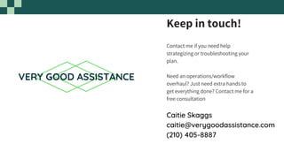 Keep in touch!
Contact me if you need help
strategizing or troubleshooting your
plan.
Need an operations/workflow
overhaul? Just need extra hands to
get everything done? Contact me for a
free consultation
Caitie Skaggs
caitie@verygoodassistance.com
(210) 405-8887
 