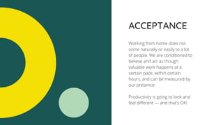 ACCEPTANCE
Working from home does not
come naturally or easily to a lot
of people. We are conditioned to
believe and act as though
valuable work happens at a
certain pace, within certain
hours, and can be measured by
our presence.
Productivity is going to look and
feel different — and that's OK!
 