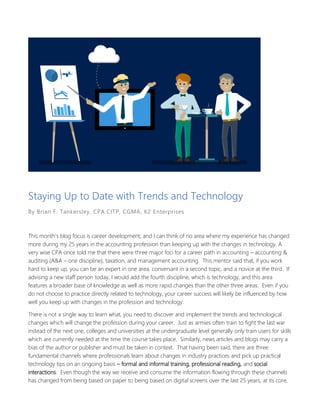 Staying Up to Date with Trends and Technology
By Brian F. Tankersley, CPA.CITP, CGMA, K2 Enterprises
This month’s blog focus is career development, and I can think of no area where my experience has changed
more during my 25 years in the accounting profession than keeping up with the changes in technology. A
very wise CPA once told me that there were three major foci for a career path in accounting – accounting &
auditing (A&A – one discipline), taxation, and management accounting. This mentor said that, if you work
hard to keep up, you can be an expert in one area, conversant in a second topic, and a novice at the third. If
advising a new staff person today, I would add the fourth discipline, which is technology, and this area
features a broader base of knowledge as well as more rapid changes than the other three areas. Even if you
do not choose to practice directly related to technology, your career success will likely be influenced by how
well you keep up with changes in the profession and technology.
There is not a single way to learn what, you need to discover and implement the trends and technological
changes which will change the profession during your career. Just as armies often train to fight the last war
instead of the next one, colleges and universities at the undergraduate level generally only train users for skills
which are currently needed at the time the course takes place. Similarly, news articles and blogs may carry a
bias of the author or publisher and must be taken in context. That having been said, there are three
fundamental channels where professionals learn about changes in industry practices and pick up practical
technology tips on an ongoing basis – formal and informal training, professional reading, and social
interactions. Even though the way we receive and consume the information flowing through these channels
has changed from being based on paper to being based on digital screens over the last 25 years, at its core,
 